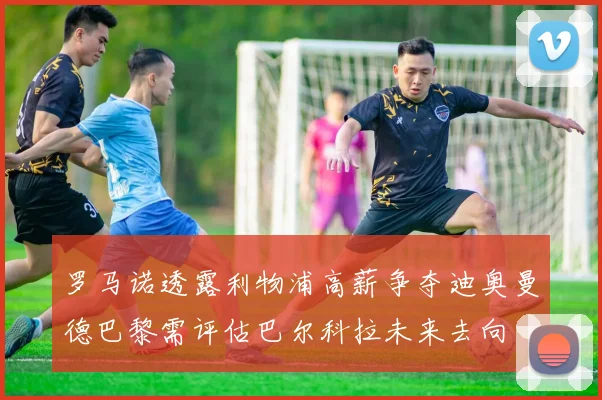 罗马诺透露利物浦高薪争夺迪奥曼德巴黎需评估巴尔科拉未来去向