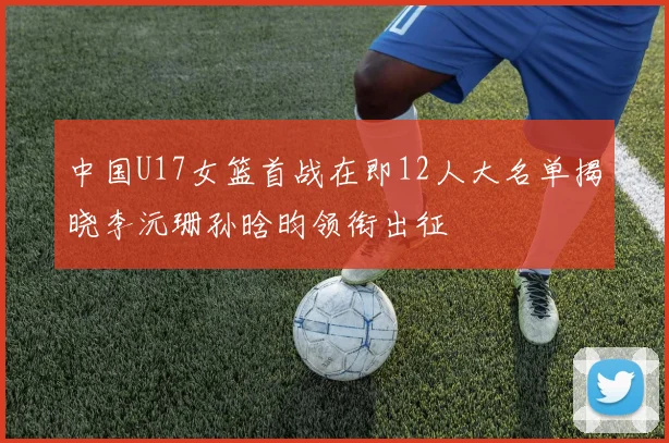 中国U17女篮首战在即12人大名单揭晓李沅珊孙晗昀领衔出征