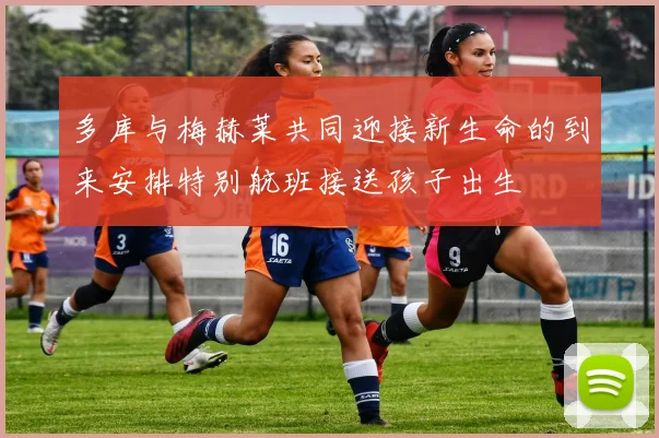 多库与梅赫莱共同迎接新生命的到来安排特别航班接送孩子出生
