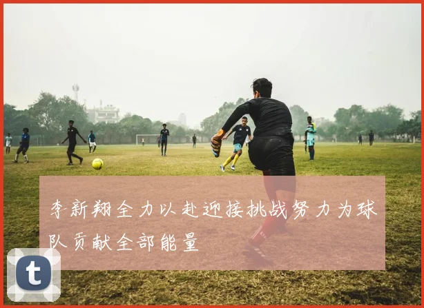 李新翔全力以赴迎接挑战努力为球队贡献全部能量