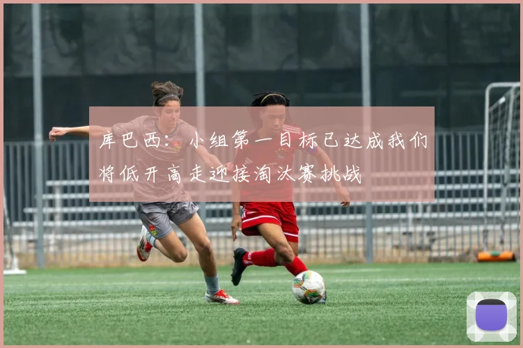 库巴西：小组第一目标已达成我们将低开高走迎接淘汰赛挑战