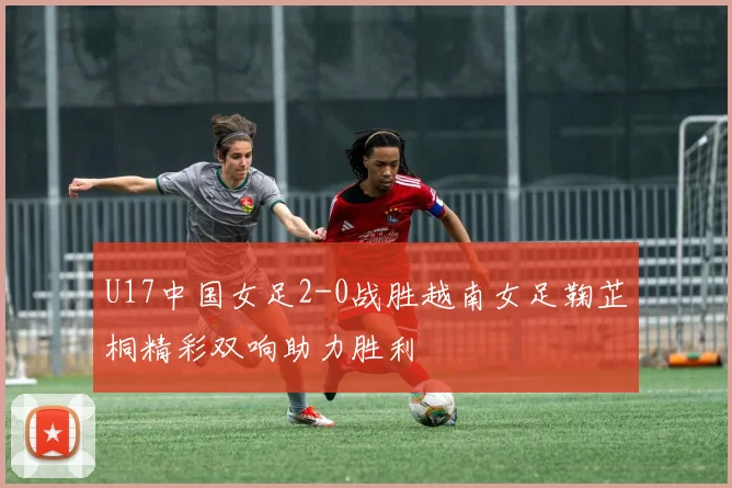 U17中国女足2-0战胜越南女足鞠芷桐精彩双响助力胜利